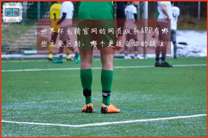 世界杯竞猜官网的网页版和APP有哪些主要区别，哪个更适合你的投注需求？